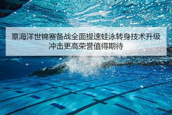 覃海洋世锦赛备战全面提速蛙泳转身技术升级冲击更高荣誉值得期待